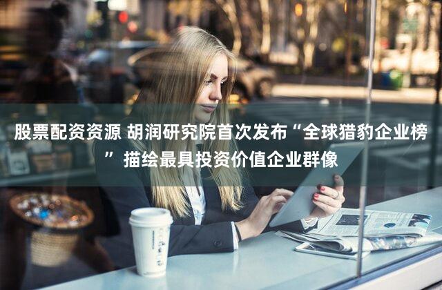 股票配资资源 胡润研究院首次发布“全球猎豹企业榜” 描绘最具投资价值企业群像