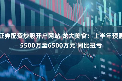 证券配资炒股开户网站 龙大美食:上半年预盈5500万至6500万元 同比扭亏