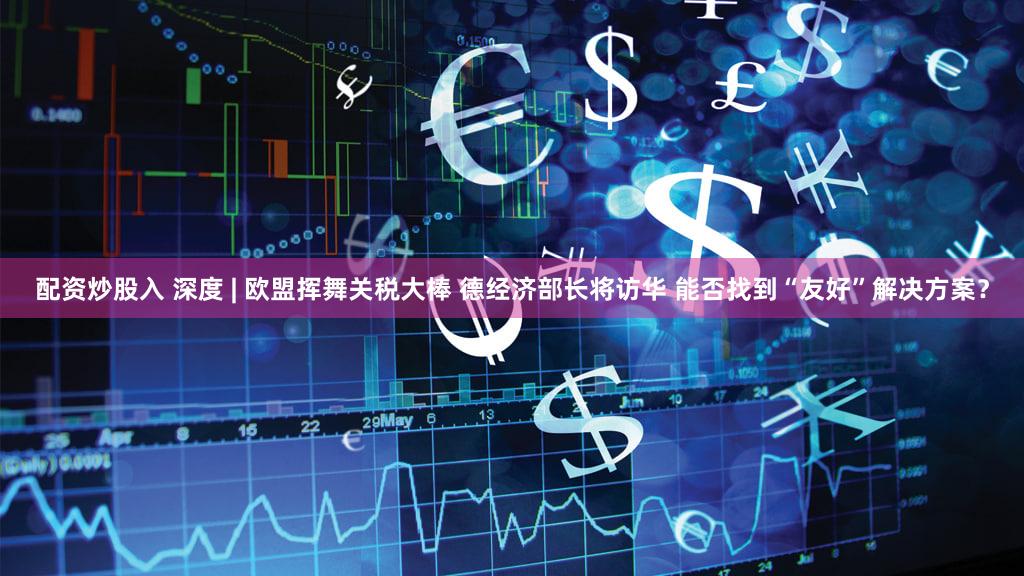 配资炒股入 深度 | 欧盟挥舞关税大棒 德经济部长将访华 能否找到“友好”解决方案?