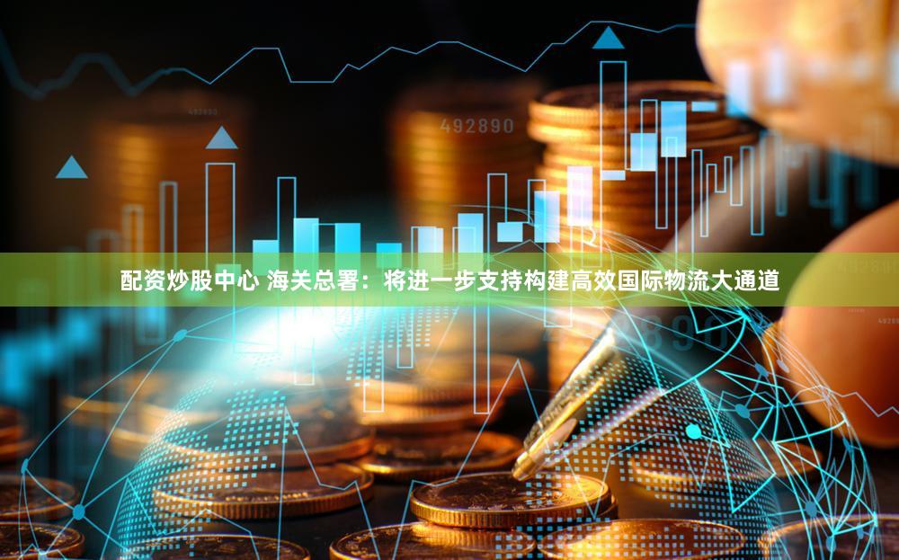 配资炒股中心 海关总署:将进一步支持构建高效国际物流大通道