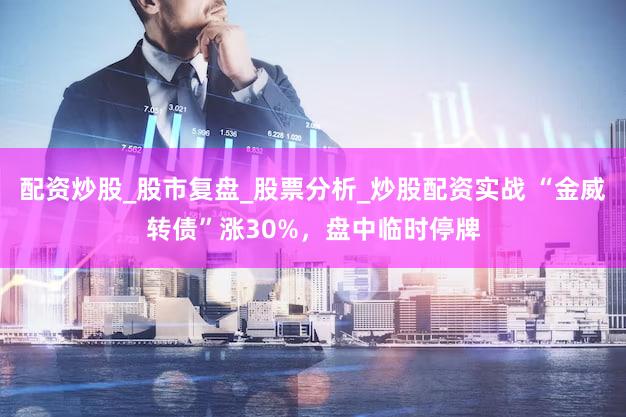 配资炒股_股市复盘_股票分析_炒股配资实战 “金威转债”涨30%,盘中临时停牌
