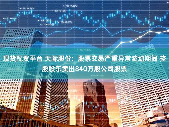 现货配资平台 天际股份：股票交易严重异常波动期间 控股股东卖出840万股公司股票