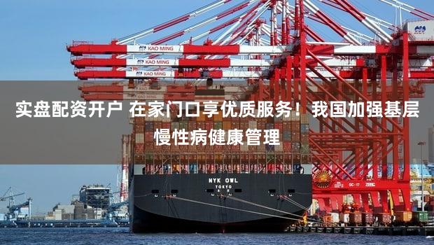 实盘配资开户 在家门口享优质服务！我国加强基层慢性病健康管理