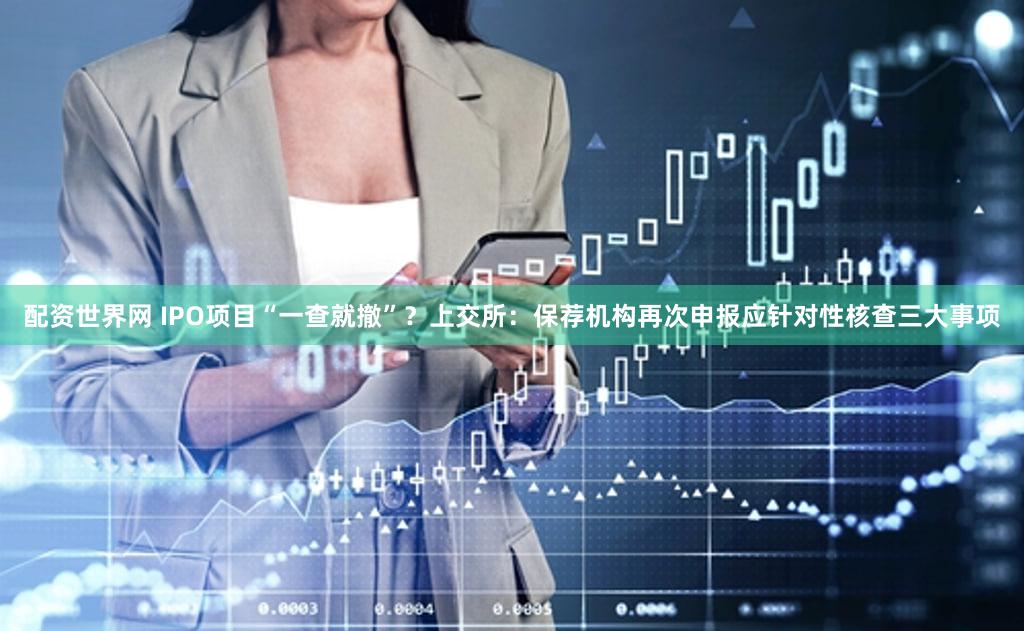 配资世界网 IPO项目“一查就撤”？上交所：保荐机构再次申报应针对性核查三大事项