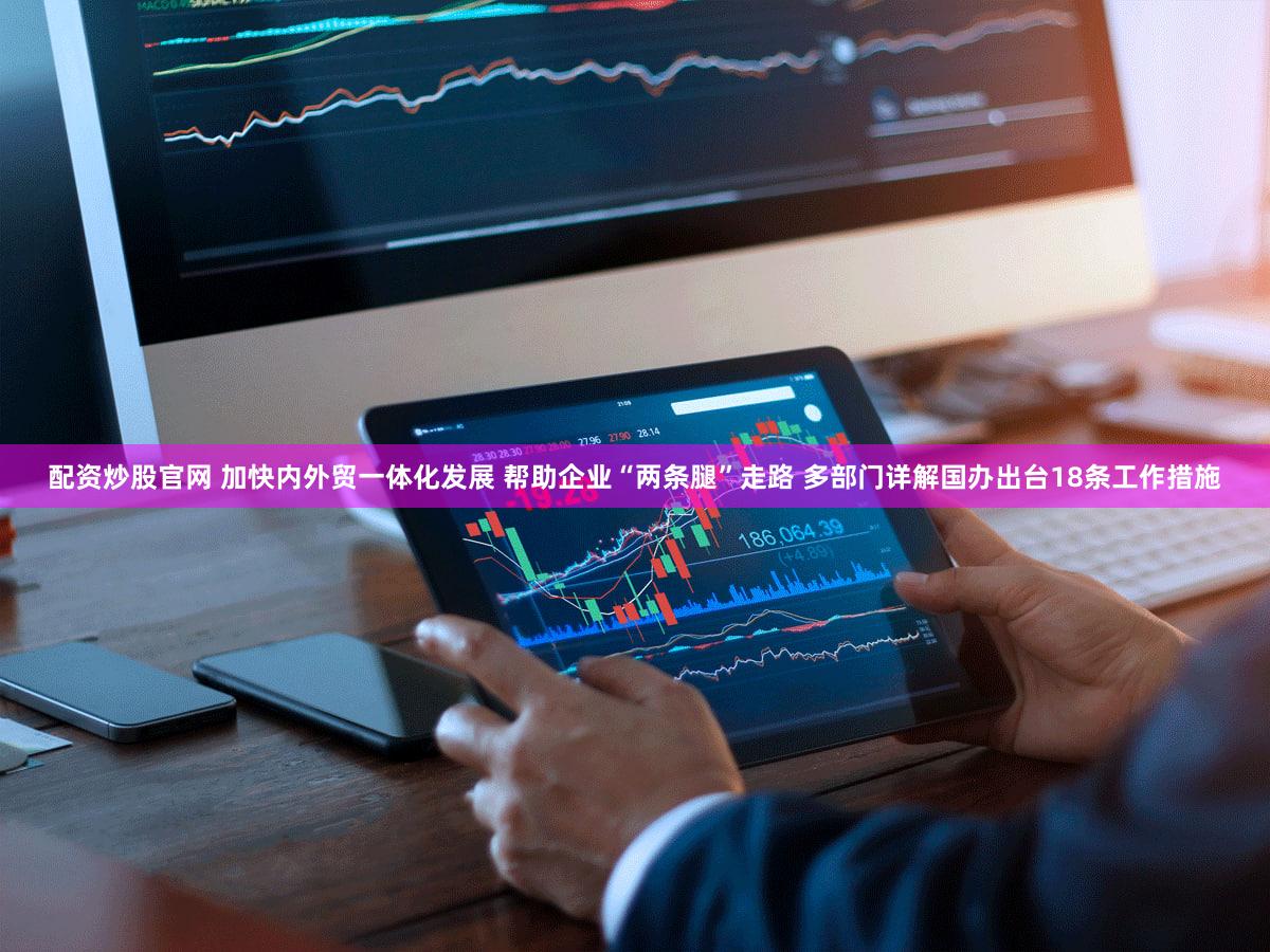 配资炒股官网 加快内外贸一体化发展 帮助企业“两条腿”走路 多部门详解国办出台18条工作措施