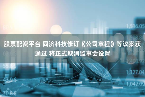 股票配资平台 同济科技修订《公司章程》等议案获通过 将正式取消监事会设置