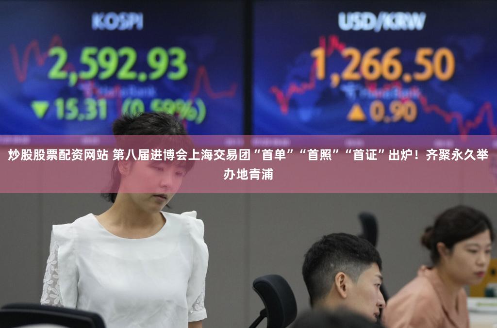 炒股股票配资网站 第八届进博会上海交易团“首单”“首照”“首证”出炉！齐聚永久举办地青浦