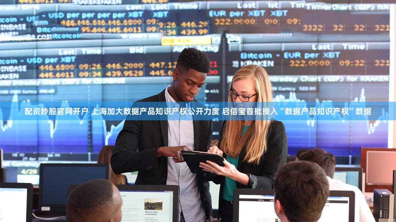 配资炒股官网开户 上海加大数据产品知识产权公开力度 启信宝首批接入“数据产品知识产权”数据