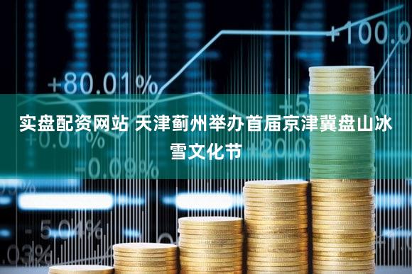 实盘配资网站 天津蓟州举办首届京津冀盘山冰雪文化节