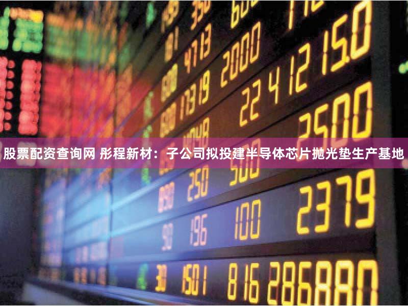 股票配资查询网 彤程新材：子公司拟投建半导体芯片抛光垫生产基地