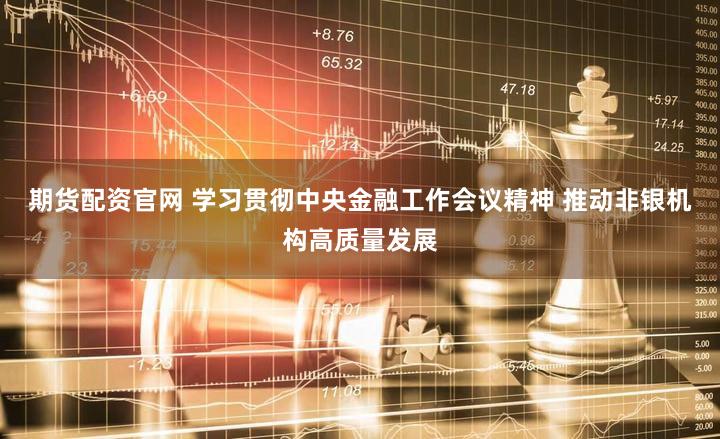 期货配资官网 学习贯彻中央金融工作会议精神 推动非银机构高质量发展