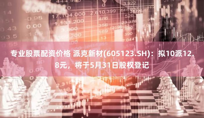 专业股票配资价格 派克新材(605123.SH)：拟10派12.8元，将于5月31日股权登记