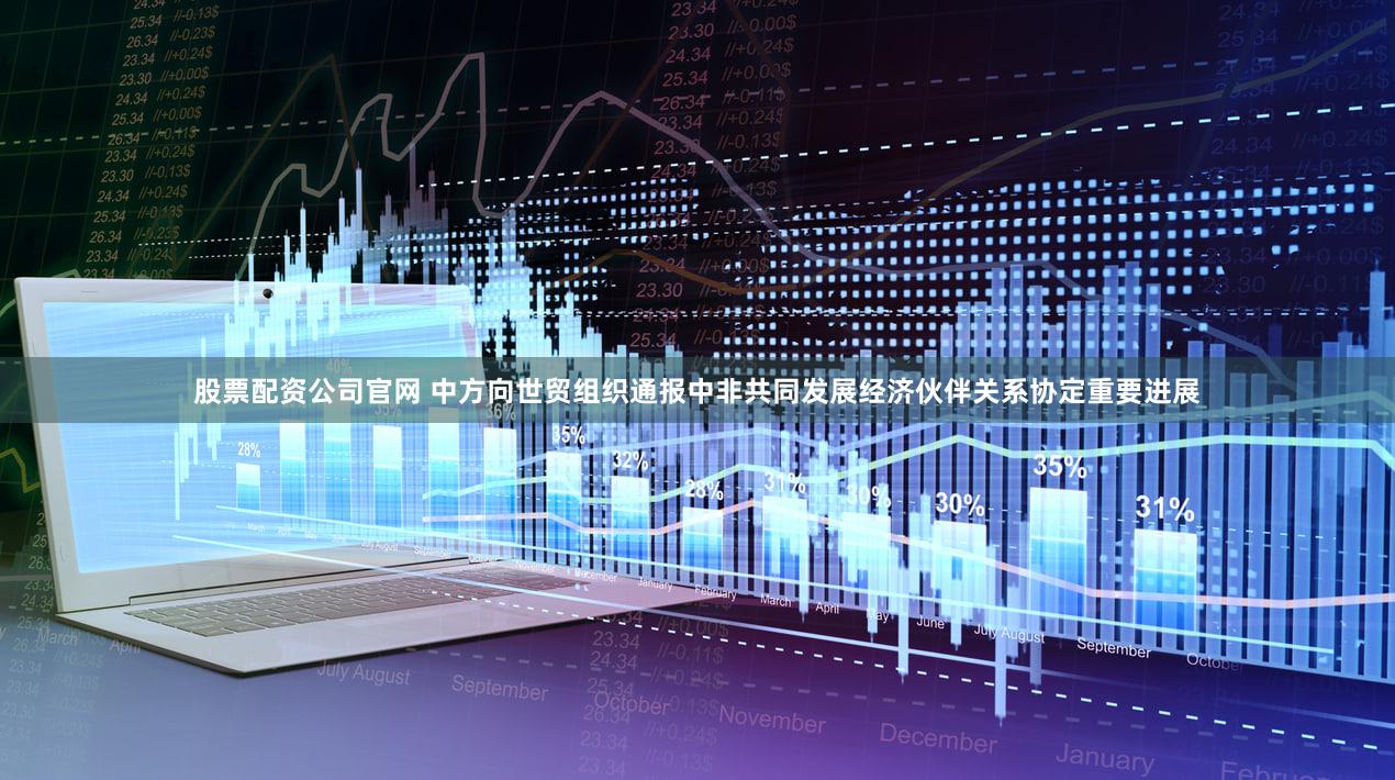 股票配资公司官网 中方向世贸组织通报中非共同发展经济伙伴关系协定重要进展