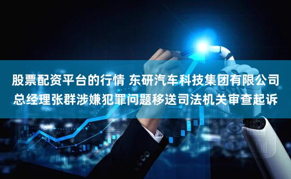 股票配资平台的行情 东研汽车科技集团有限公司总经理张群涉嫌犯罪问题移送司法机关审查起诉
