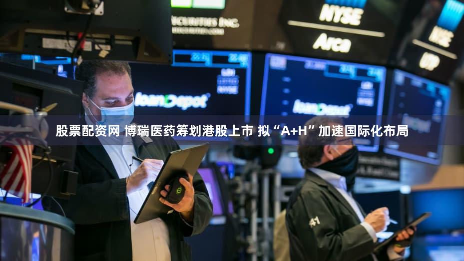 股票配资网 博瑞医药筹划港股上市 拟“A+H”加速国际化布局