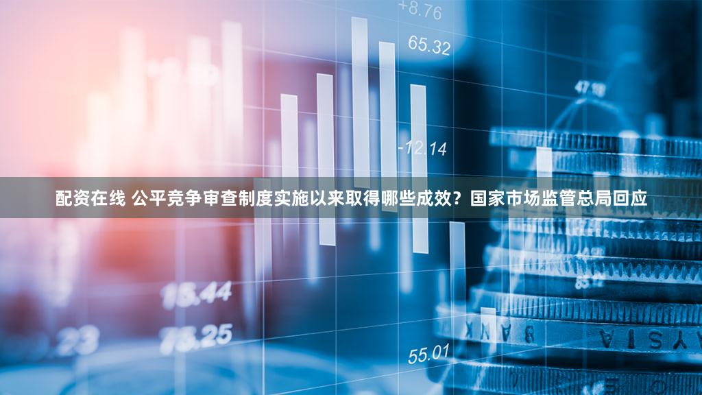 配资在线 公平竞争审查制度实施以来取得哪些成效？国家市场监管总局回应