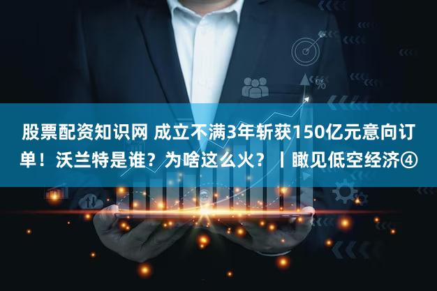 股票配资知识网 成立不满3年斩获150亿元意向订单！沃兰特是谁？为啥这么火？丨瞰见低空经济④