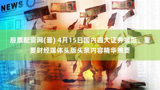 股票配资网(晋) 4月15日国内四大证券报纸、重要财经媒体头版头条内容精华摘要