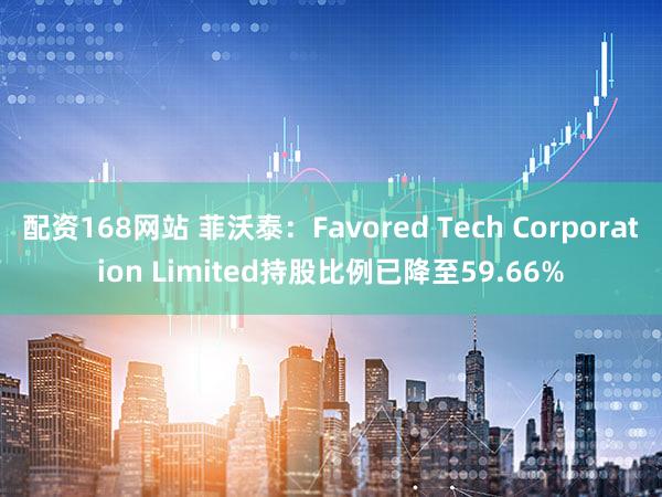 配资168网站 菲沃泰：Favored Tech Corporation Limited持股比例已降至59.66%