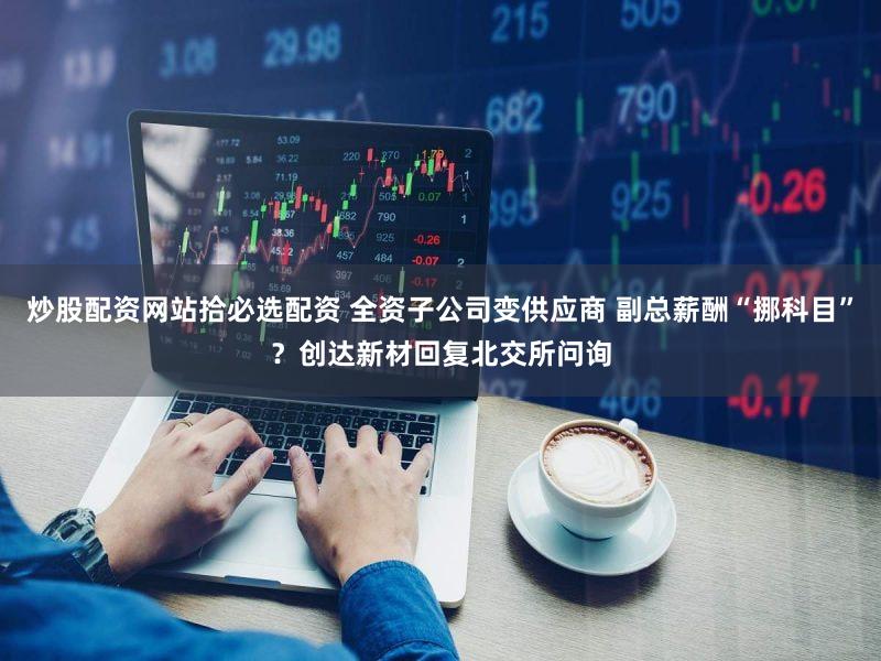 炒股配资网站拾必选配资 全资子公司变供应商 副总薪酬“挪科目”？创达新材回复北交所问询