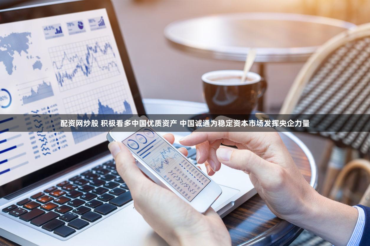 配资网炒股 积极看多中国优质资产 中国诚通为稳定资本市场发挥央企力量