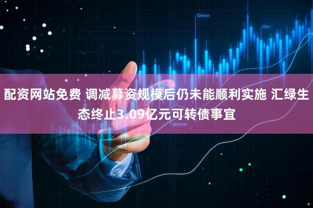 配资网站免费 调减募资规模后仍未能顺利实施 汇绿生态终止3.09亿元可转债事宜