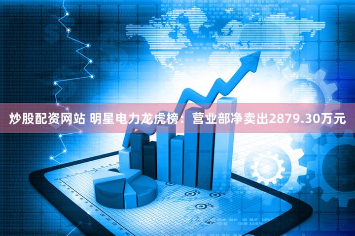 炒股配资网站 明星电力龙虎榜：营业部净卖出2879.30万元