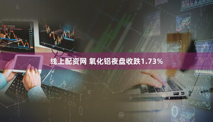 线上配资网 氧化铝夜盘收跌1.73%