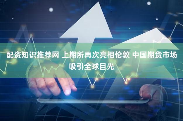 配资知识推荐网 上期所再次亮相伦敦 中国期货市场吸引全球目光