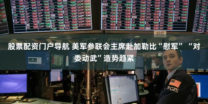 股票配资门户导航 美军参联会主席赴加勒比“慰军” “对委动武”造势趋紧