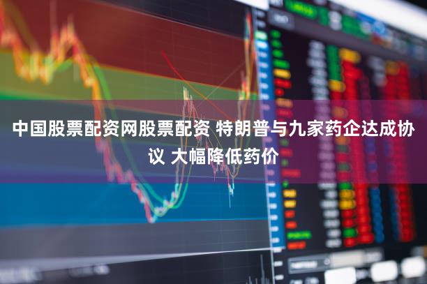 中国股票配资网股票配资 特朗普与九家药企达成协议 大幅降低药价