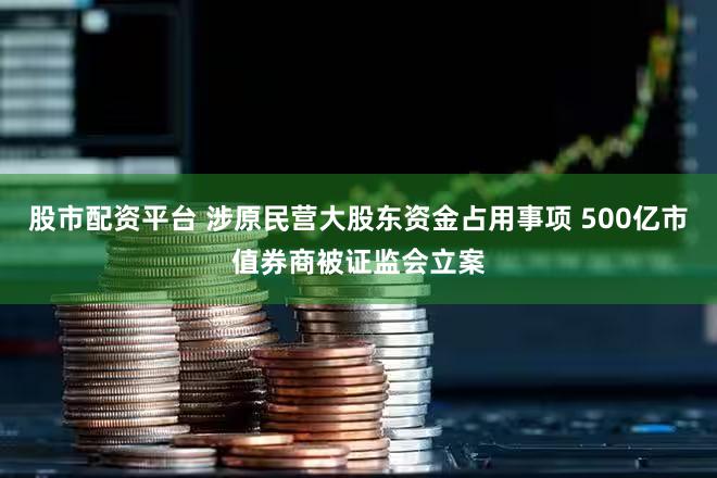 股市配资平台 涉原民营大股东资金占用事项 500亿市值券商被证监会立案