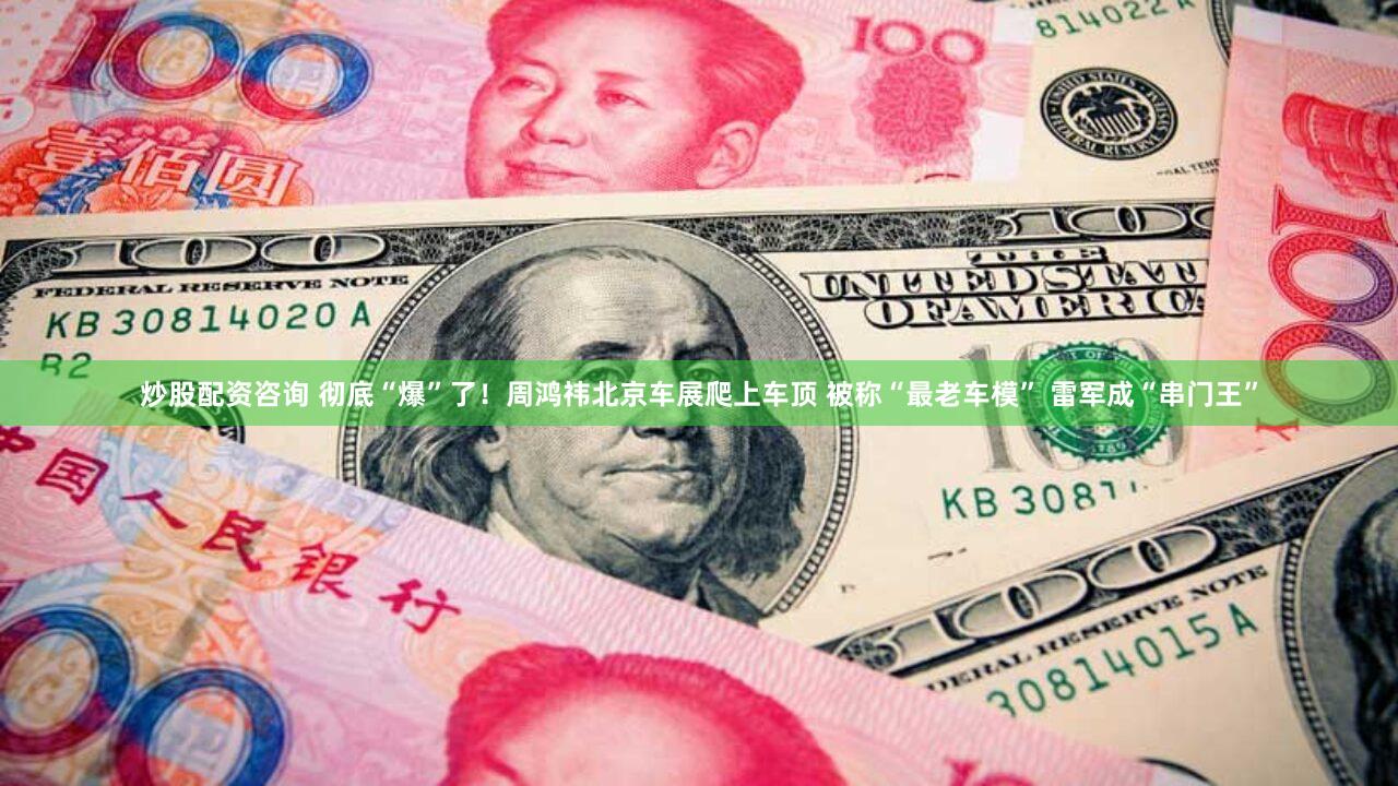 炒股配资咨询 彻底“爆”了!周鸿祎北京车展爬上车顶 被称“最老车模” 雷军成“串门王”