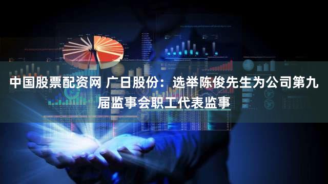 中国股票配资网 广日股份：选举陈俊先生为公司第九届监事会职工代表监事