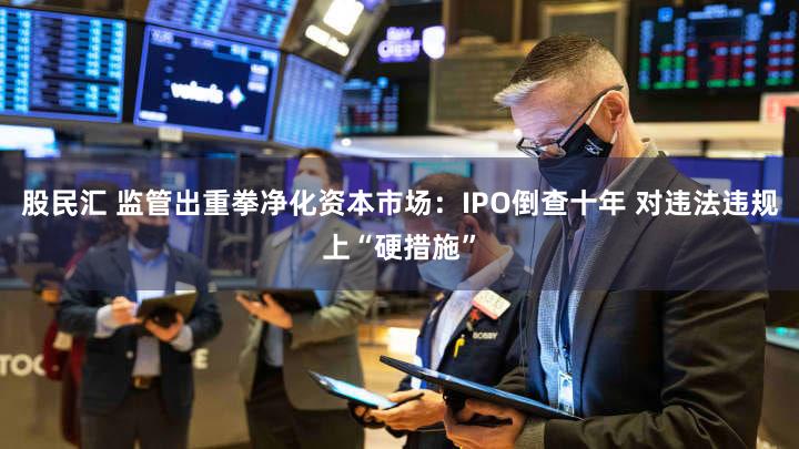 股民汇 监管出重拳净化资本市场：IPO倒查十年 对违法违规上“硬措施”
