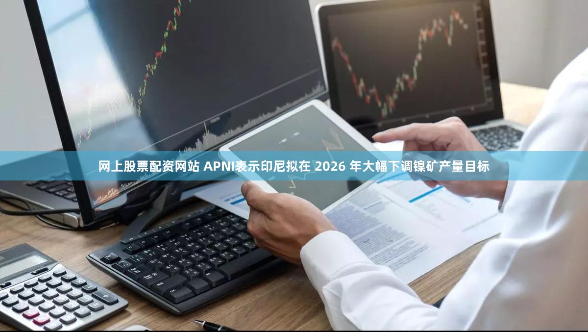 网上股票配资网站 APNI表示印尼拟在 2026 年大幅下调镍矿产量目标