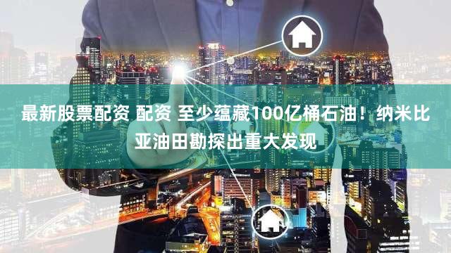 最新股票配资 配资 至少蕴藏100亿桶石油！纳米比亚油田勘探出重大发现