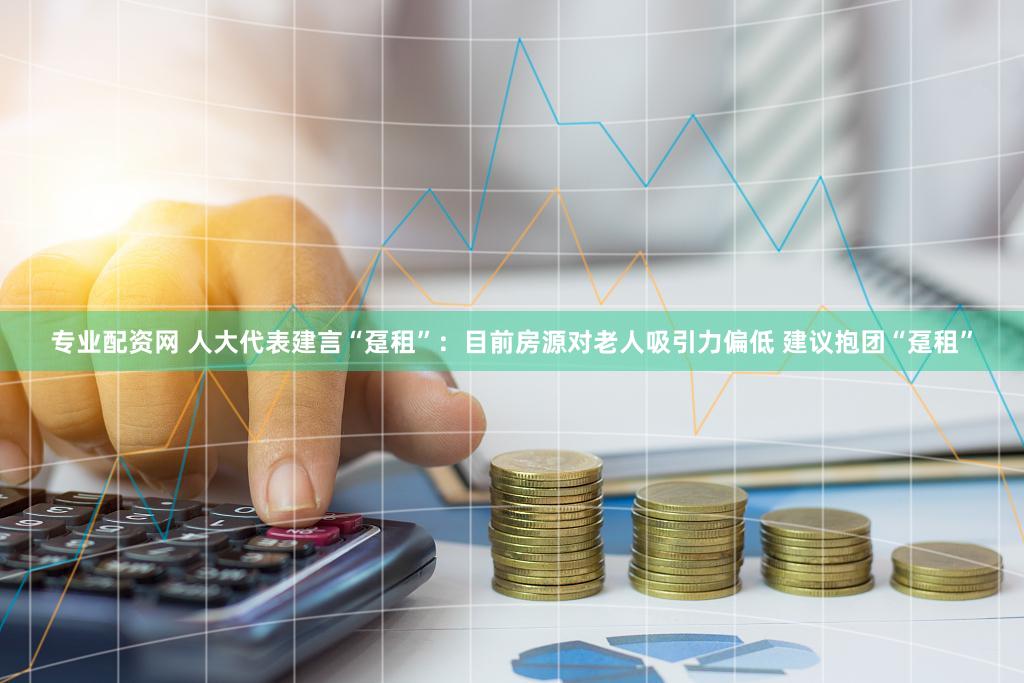 专业配资网 人大代表建言“趸租”：目前房源对老人吸引力偏低 建议抱团“趸租”