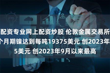 配资专业网上配资炒股 伦敦金属交易所（LME）三个月期镍达到每吨19375美元 创2023年9月以来最高
