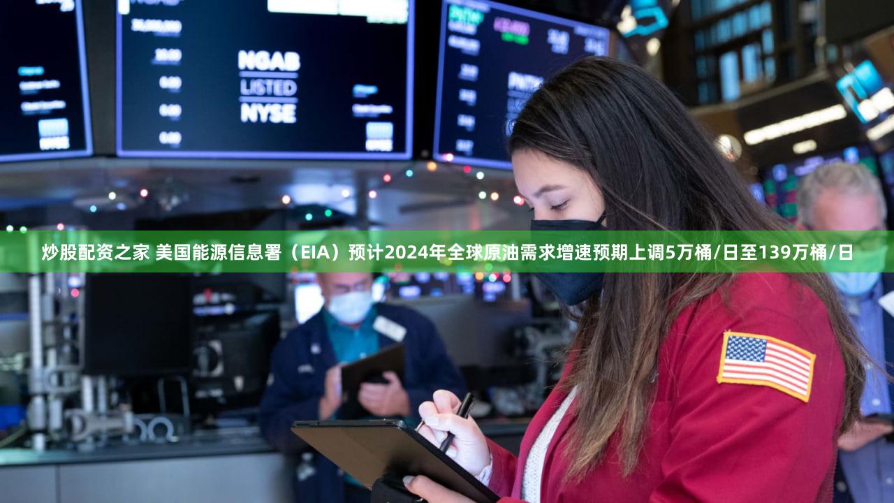 炒股配资之家 美国能源信息署（EIA）预计2024年全球原油需求增速预期上调5万桶/日至139万桶/日