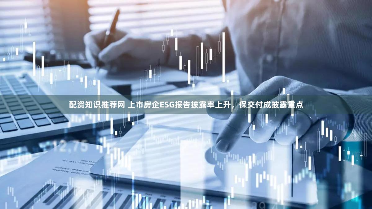 配资知识推荐网 上市房企ESG报告披露率上升，保交付成披露重点