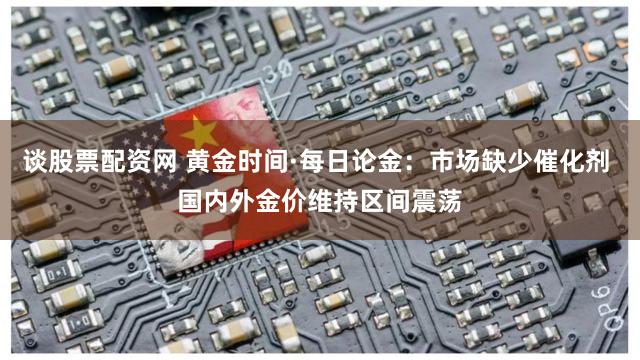 谈股票配资网 黄金时间·每日论金：市场缺少催化剂 国内外金价维持区间震荡