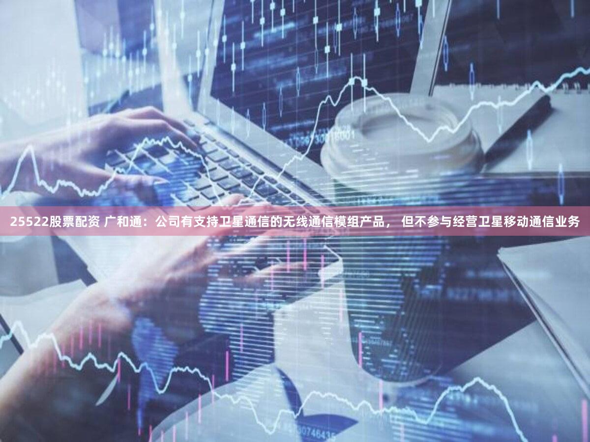 25522股票配资 广和通：公司有支持卫星通信的无线通信模组产品， 但不参与经营卫星移动通信业务