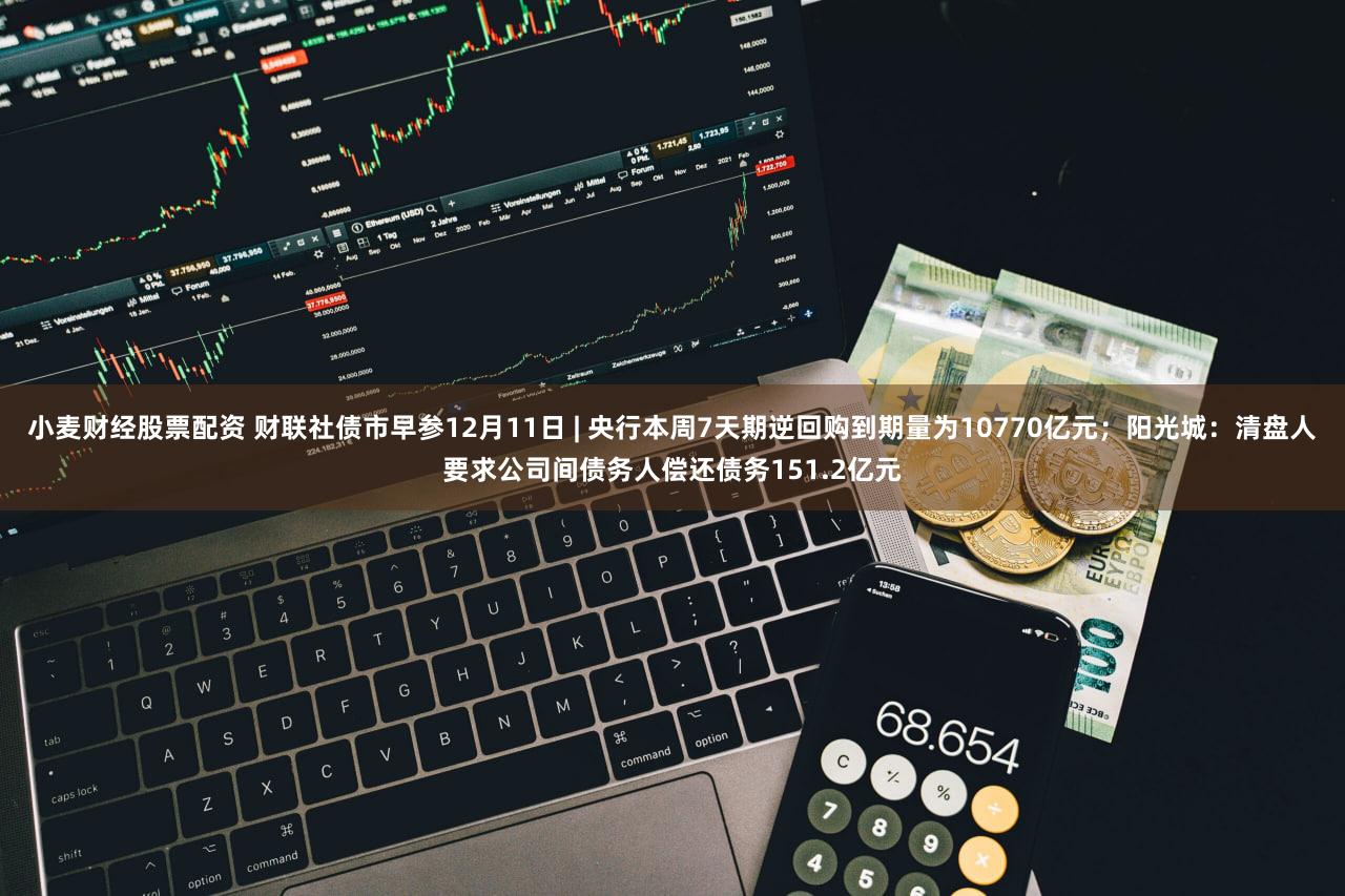 小麦财经股票配资 财联社债市早参12月11日 | 央行本周7天期逆回购到期量为10770亿元；阳光城：清盘人要求公司间债务人偿还债务151.2亿元
