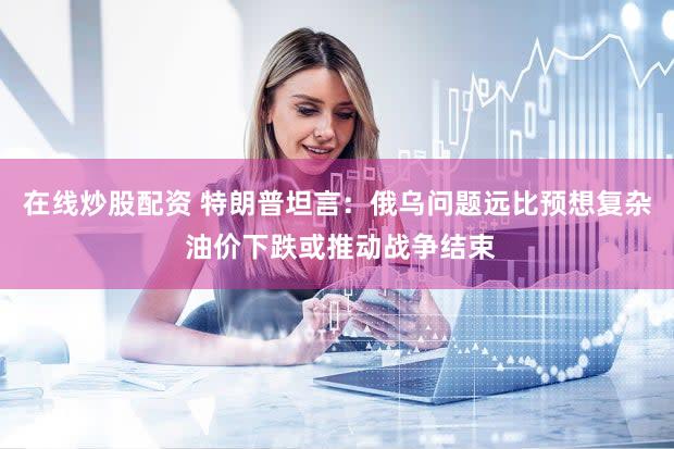 在线炒股配资 特朗普坦言：俄乌问题远比预想复杂 油价下跌或推动战争结束