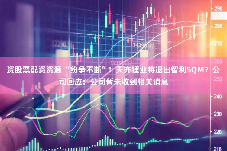 资股票配资资源 “纷争不断”!天齐锂业将退出智利SQM?公司回应:公司暂未收到相关消息
