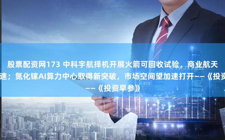 股票配资网173 中科宇航择机开展火箭可回收试验，商业航天发展提速；氮化镓AI算力中心取得新突破，市场空间望加速打开——《投资早参》