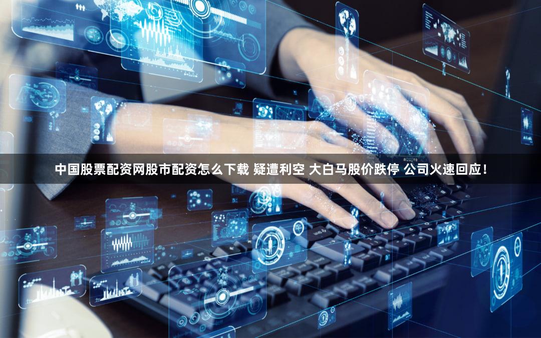 中国股票配资网股市配资怎么下载 疑遭利空 大白马股价跌停 公司火速回应!