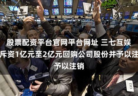 股票配资平台官网平台网址 三七互娱拟斥资1亿元至2亿元回购公司股份并予以注销