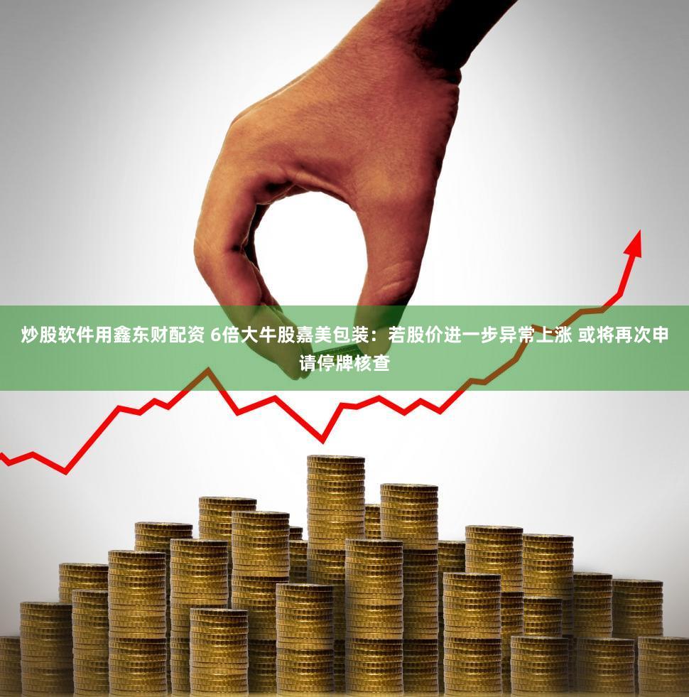 炒股软件用鑫东财配资 6倍大牛股嘉美包装:若股价进一步异常上涨 或将再次申请停牌核查